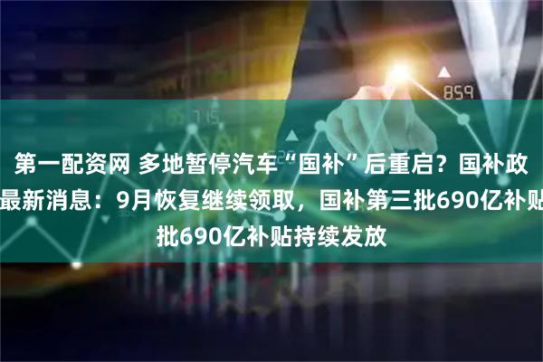 第一配资网 多地暂停汽车“国补”后重启？国补政策9月6日最新消息：9月恢复继续领取，国补第三批690亿补贴持续发放