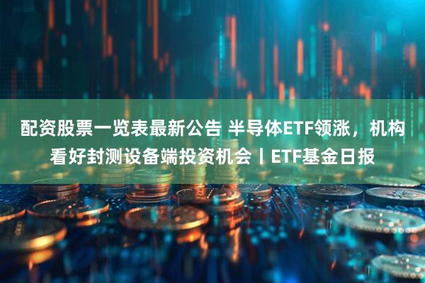 配资股票一览表最新公告 半导体ETF领涨，机构看好封测设备端投资机会丨ETF基金日报