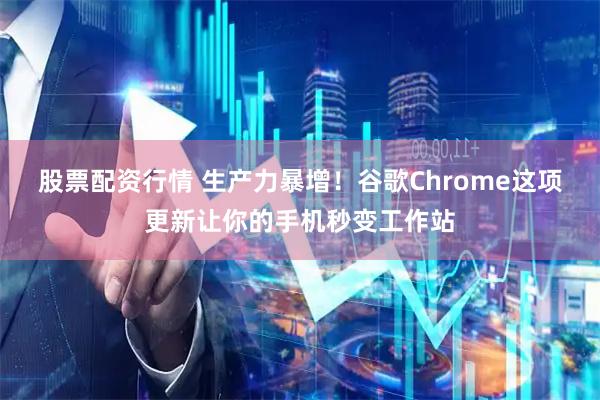 股票配资行情 生产力暴增！谷歌Chrome这项更新让你的手机秒变工作站