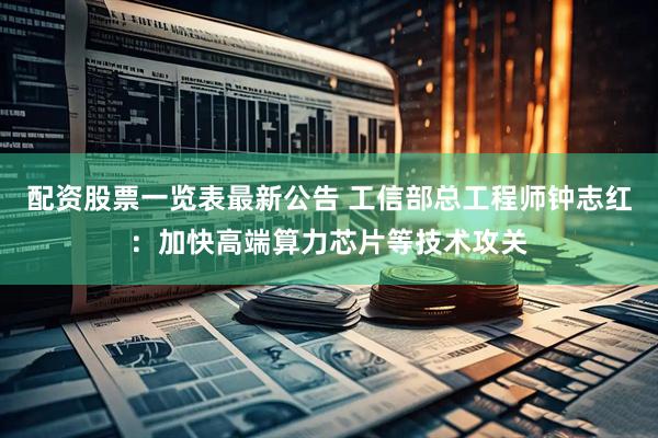 配资股票一览表最新公告 工信部总工程师钟志红：加快高端算力芯片等技术攻关