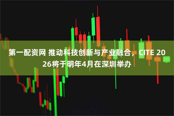 第一配资网 推动科技创新与产业融合，CITE 2026将于明年4月在深圳举办