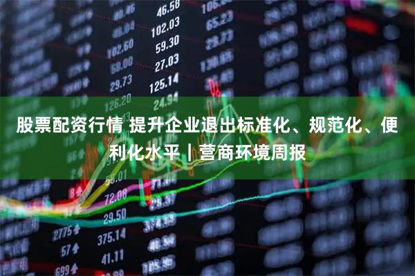 股票配资行情 提升企业退出标准化、规范化、便利化水平｜营商环境周报