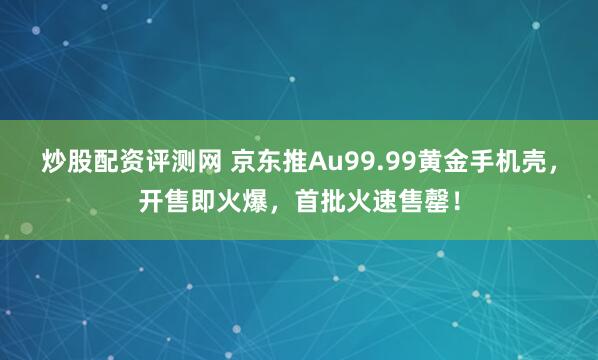 炒股配资评测网 京东推Au99.99黄金手机壳，开售即火爆，首批火速售罄！